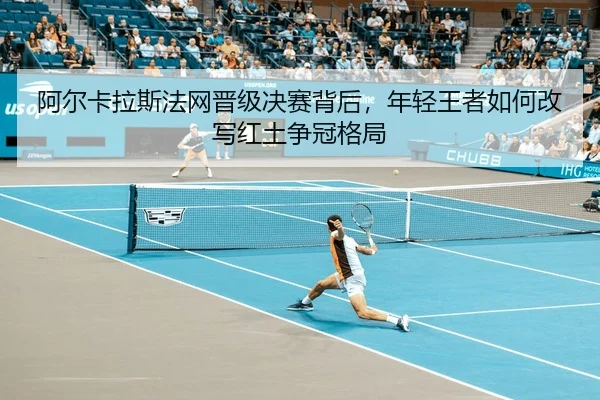 阿尔卡拉斯法网晋级决赛背后，年轻王者如何改写红土争冠格局